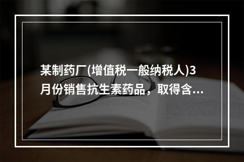 某制药厂(增值税一般纳税人)3月份销售抗生素药品，取得含税收