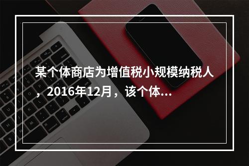 某个体商店为增值税小规模纳税人，2016年12月，该个体商店