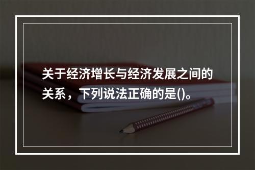 关于经济增长与经济发展之间的关系，下列说法正确的是()。