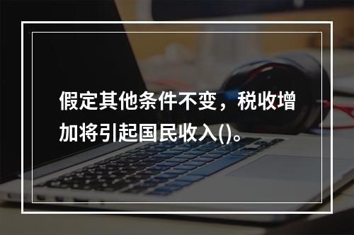 假定其他条件不变，税收增加将引起国民收入()。