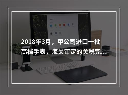 2018年3月，甲公司进口一批高档手表，海关审定的关税完税价