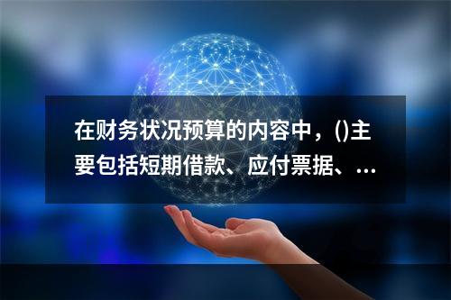 在财务状况预算的内容中，()主要包括短期借款、应付票据、应付