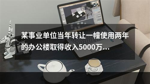 某事业单位当年转让一幢使用两年的办公楼取得收入5000万元，