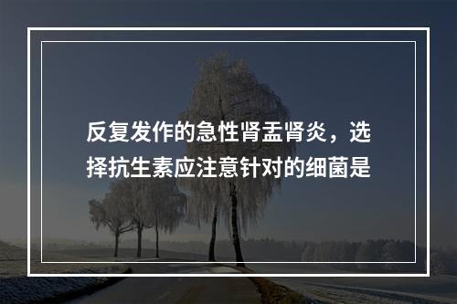 反复发作的急性肾盂肾炎，选择抗生素应注意针对的细菌是