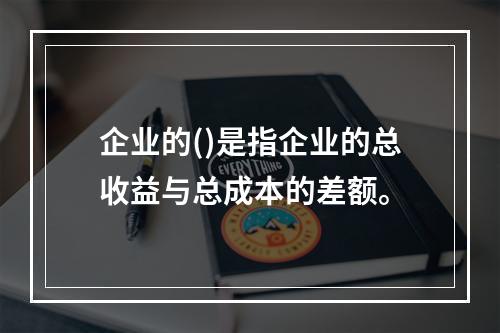 企业的()是指企业的总收益与总成本的差额。