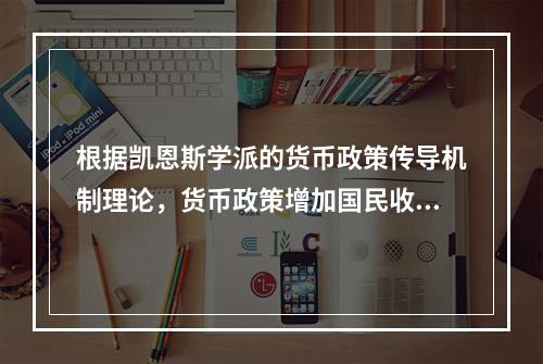 根据凯恩斯学派的货币政策传导机制理论，货币政策增加国民收入的