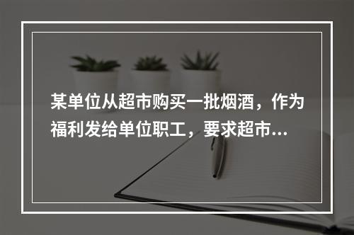 某单位从超市购买一批烟酒，作为福利发给单位职工，要求超市开具