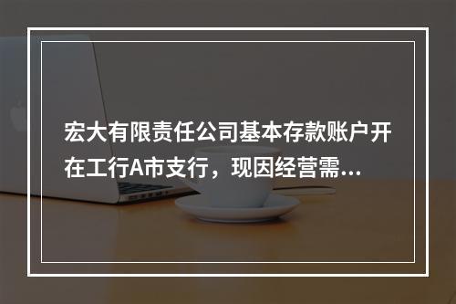 宏大有限责任公司基本存款账户开在工行A市支行，现因经营需要向