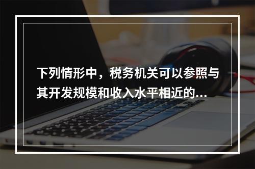 下列情形中，税务机关可以参照与其开发规模和收入水平相近的当地