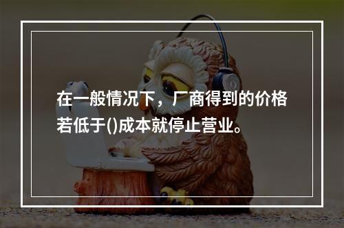 在一般情况下，厂商得到的价格若低于()成本就停止营业。