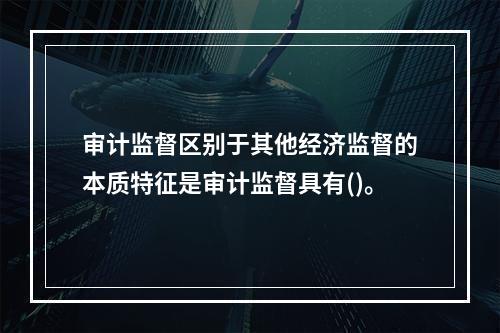 审计监督区别于其他经济监督的本质特征是审计监督具有()。