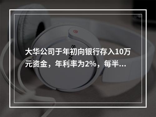 大华公司于年初向银行存入10万元资金，年利率为2%，每半年复