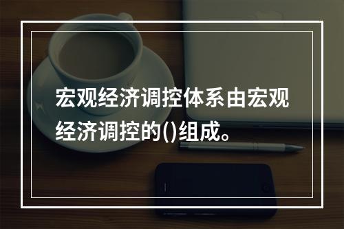 宏观经济调控体系由宏观经济调控的()组成。