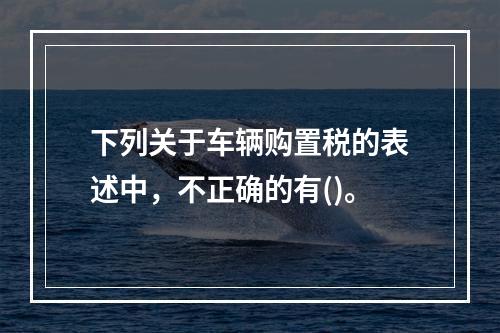 下列关于车辆购置税的表述中，不正确的有()。