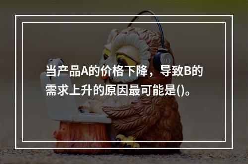 当产品A的价格下降，导致B的需求上升的原因最可能是()。