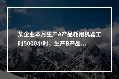 某企业本月生产A产品耗用机器工时5000小时，生产B产品耗用