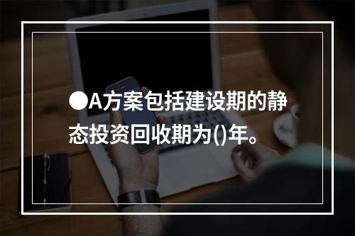 ●A方案包括建设期的静态投资回收期为()年。