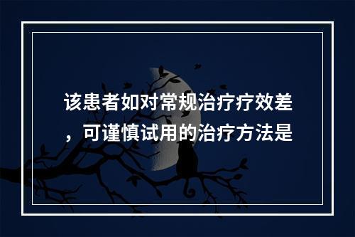 该患者如对常规治疗疗效差，可谨慎试用的治疗方法是