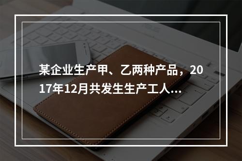 某企业生产甲、乙两种产品，2017年12月共发生生产工人工资