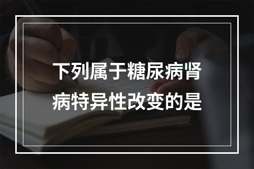 下列属于糖尿病肾病特异性改变的是