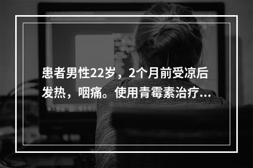 患者男性22岁，2个月前受凉后发热，咽痛。使用青霉素治疗5天