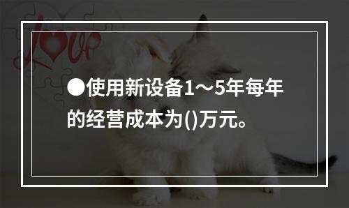 ●使用新设备1～5年每年的经营成本为()万元。