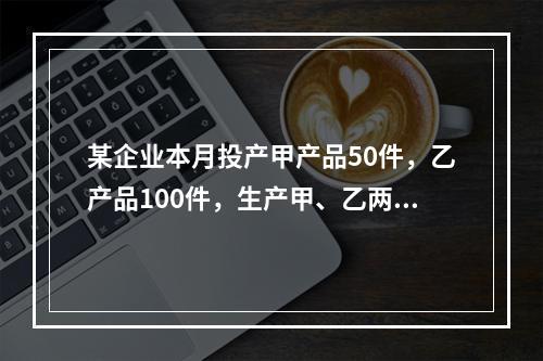 某企业本月投产甲产品50件，乙产品100件，生产甲、乙两种产