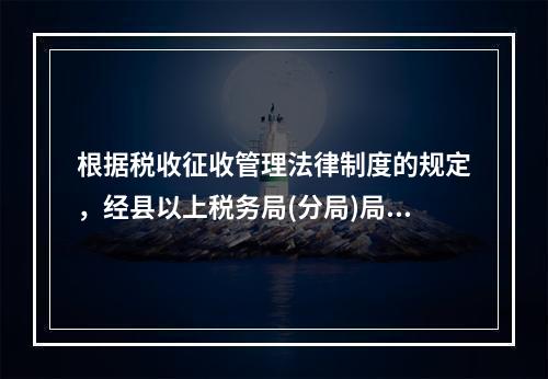 根据税收征收管理法律制度的规定，经县以上税务局(分局)局长批