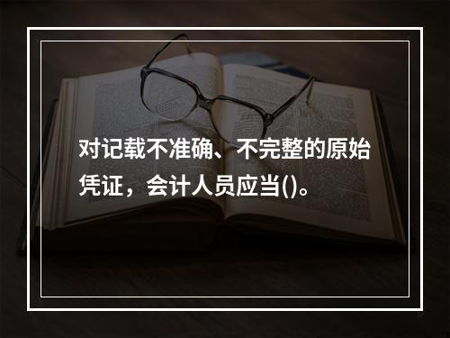 对记载不准确、不完整的原始凭证，会计人员应当()。