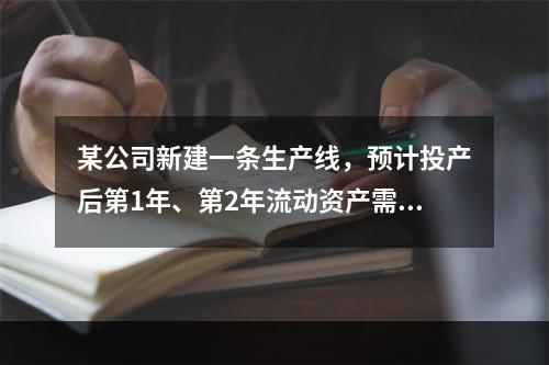 某公司新建一条生产线，预计投产后第1年、第2年流动资产需要额