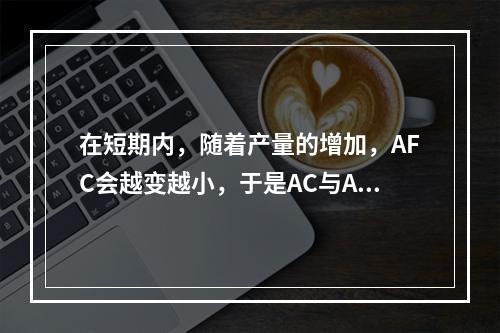 在短期内，随着产量的增加，AFC会越变越小，于是AC与AVC