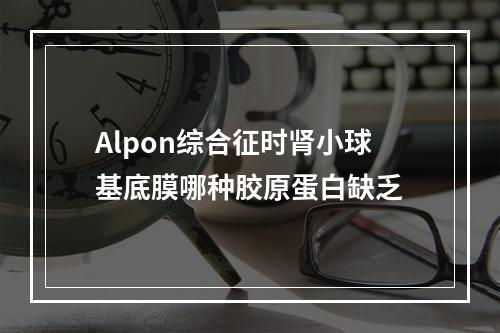 Alpon综合征时肾小球基底膜哪种胶原蛋白缺乏