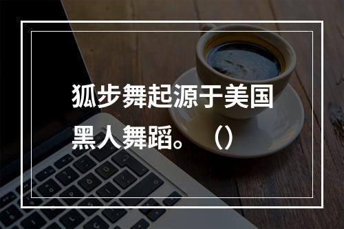 狐步舞起源于美国黑人舞蹈。（）