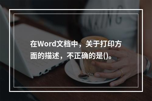 在Word文档中，关于打印方面的描述，不正确的是()。