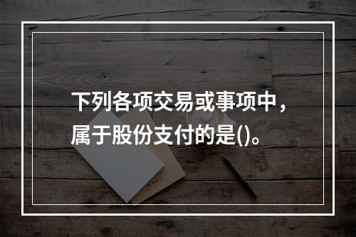 下列各项交易或事项中，属于股份支付的是()。