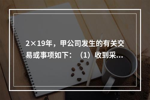 2×19年，甲公司发生的有关交易或事项如下：（1）收到采用即