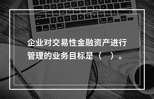 企业对交易性金融资产进行管理的业务目标是（　）。