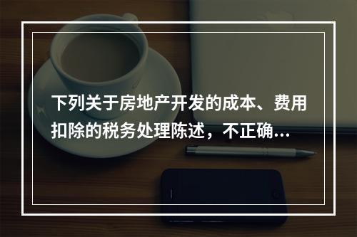 下列关于房地产开发的成本、费用扣除的税务处理陈述，不正确的是