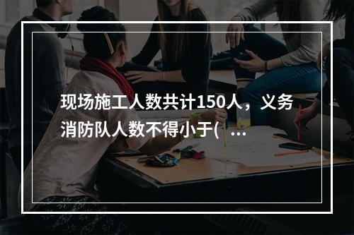 现场施工人数共计150人，义务消防队人数不得小于(   )人