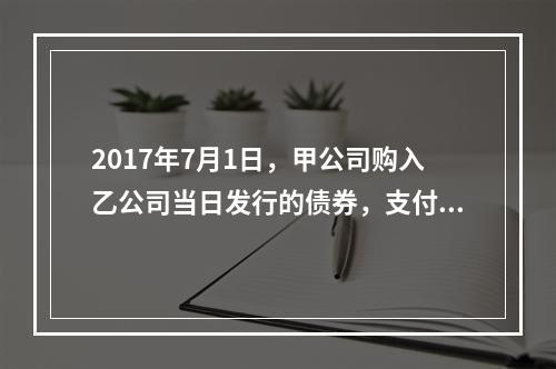 2017年7月1日，甲公司购入乙公司当日发行的债券，支付价款