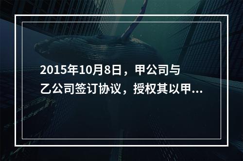 2015年10月8日，甲公司与乙公司签订协议，授权其以甲公司