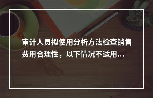 审计人员拟使用分析方法检查销售费用合理性，以下情况不适用分析