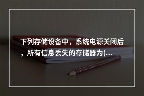 下列存储设备中，系统电源关闭后，所有信息丢失的存储器为()。