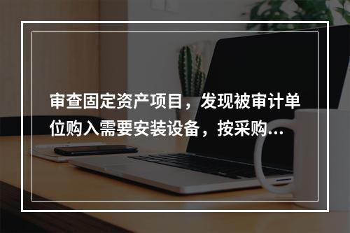 审查固定资产项目，发现被审计单位购入需要安装设备，按采购成本