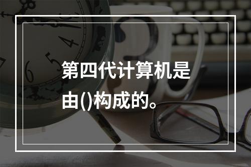 第四代计算机是由()构成的。