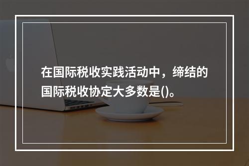 在国际税收实践活动中，缔结的国际税收协定大多数是()。