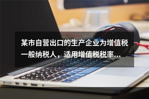 某市自营出口的生产企业为增值税一般纳税人，适用增值税税率17