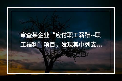 审查某企业“应付职工薪酬--职工福利”项目，发现其中列支“应