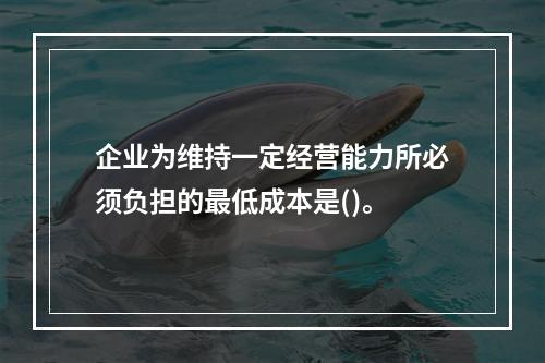 企业为维持一定经营能力所必须负担的最低成本是()。