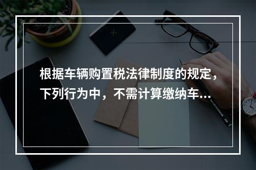 根据车辆购置税法律制度的规定，下列行为中，不需计算缴纳车辆购